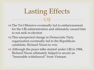 Lasting Effects
                 
 The Tet Offensive eventually led to embarrassment
  for the LBJ administration and ultimately caused him
  to not seek re-election
 This unexpected change in Democratic Party
  organization eventually led to the Republican
  candidate, Richard Nixon to win.
 Although the peace talks started under LBJ in 1968,
  Richard Nixon ultimately helped to secure an
  “honorable withdrawal” from Vietnam
 