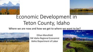 Where we are now and how we get to where we want to be?
Ethan Mansfield
SW Idaho Regional Economist
Idaho Department of Labor
Economic Development in
Teton County, Idaho
 