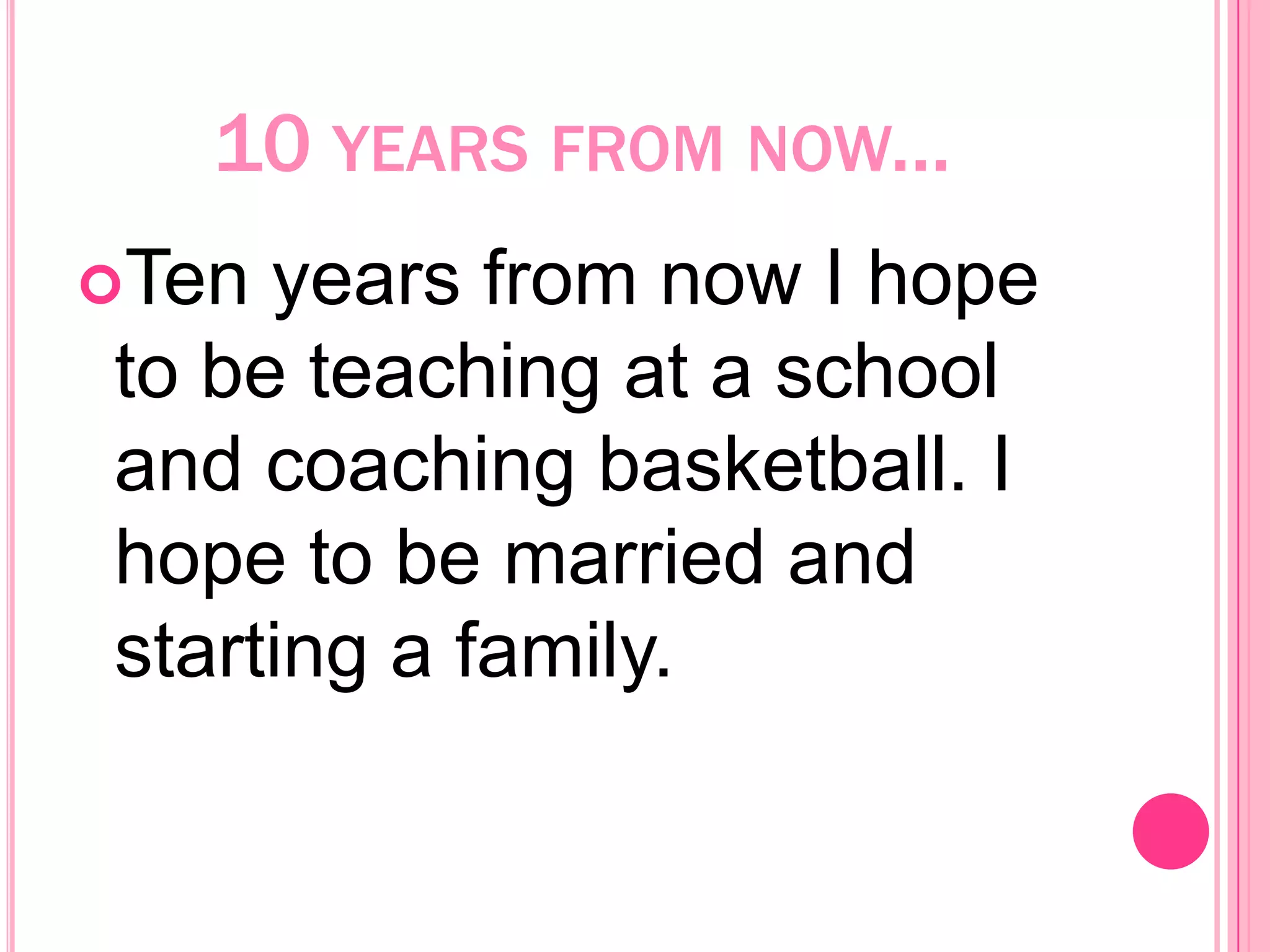 10 years from now...Ten years from now I hope to be teaching at a school and coaching basketball. I hope to be married and starting a family. 
