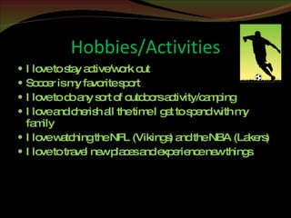 Hobbies/Activities I love to stay active/work out Soccer is my favorite sport I love to do any sort of outdoors activity/camping I love and cherish all the time I get to spend with my family I love watching the NFL (Vikings) and the NBA (Lakers) I love to travel new places and experience new things 