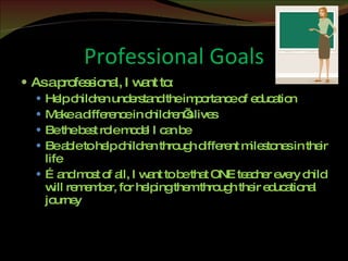 Professional Goals As a professional, I want to: Help children understand the importance of education Make a difference in children’s lives Be the best role model I can be Be able to help children through different milestones in their life … and most of all, I want to be that ONE teacher every child will remember, for helping them through their educational journey 
