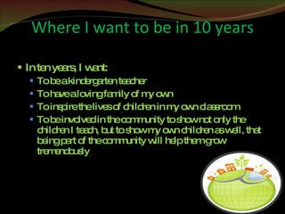 Where I want to be in 10 years In ten years, I want: To be a kindergarten teacher To have a loving family of my own To inspire the lives of children in my own classroom To be involved in the community to show not only the children I teach, but to show my own children as well, that being part of the community will help them grow tremendously 