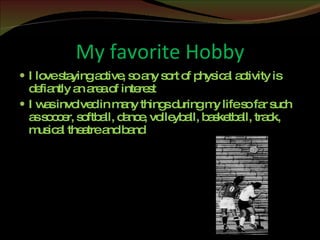 My favorite Hobby I love staying active, so any sort of physical activity is defiantly an area of interest I was involved in many things during my life so far such as soccer, softball, dance, volleyball, basketball, track, musical theatre and band 
