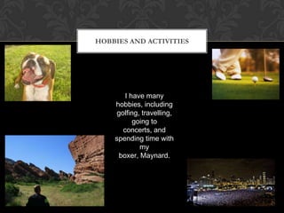 Hobbies and ActivitiesI have many hobbies, including golfing, travelling, going to concerts, and spending time with my boxer, Maynard.