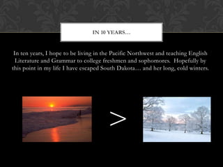 In ten years, I hope to be living in the Pacific Northwest and teaching English Literature and Grammar to college freshmen and sophomores.  Hopefully by this point in my life I have escaped South Dakota… and her long, cold winters.In 10 years…>