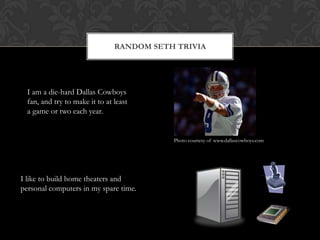 Random Seth TriviaI am a die-hard Dallas Cowboys fan, and try to make it to at least a game or two each year.Photo courtesy of www.dallascowboys.comI like to build home theaters and personal computers in my spare time.