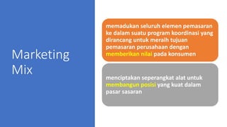 Marketing
Mix
memadukan seluruh elemen pemasaran
ke dalam suatu program koordinasi yang
dirancang untuk meraih tujuan
pemasaran perusahaan dengan
memberikan nilai pada konsumen
menciptakan seperangkat alat untuk
membangun posisi yang kuat dalam
pasar sasaran
 