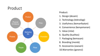 Product
Marketing
Mix
Product
Price
Promotion
Place
People
Prosess
Physical
Envidence
Product:
1. Design (desain)
2. Technology (teknologi)
3. Usefulness (kemanfaatan)
4. Convenience (kenyamanan)
5. Value (nilai)
6. Quality (kualitas)
7. Packaging (kemasan)
8. Branding (merek)
9. Accessories (asesori)
10.Warranties (garansi)
 