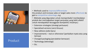 • Methods used to improve/differentiate
the product and increase sales or target sales more effectively to
gain a competitive advantage, e.g.
• (Metode yang digunakan untuk memperbaiki/ membedakan
produk dan meningkatkan target penjualan yang lebih efektif
untuk mendapatkan keunggulan kompetitif, misalnya:)
• Extension strategies (strategi perluasan)
• Specialised versions (versi khusus)
• New editions (edisi baru)
• Improvements – real or otherwise! (perbaikan-nyata atau yang
lainnya)
• Changed packaging (perubahan kemasan)
• Technology (teknologi)
• Etc.
Product
 