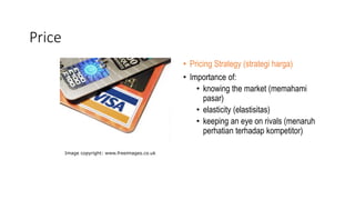 Price
• Pricing Strategy (strategi harga)
• Importance of:
• knowing the market (memahami
pasar)
• elasticity (elastisitas)
• keeping an eye on rivals (menaruh
perhatian terhadap kompetitor)
Image copyright: www.freeimages.co.uk
 