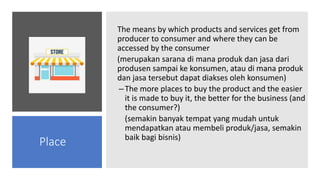 The means by which products and services get from
producer to consumer and where they can be
accessed by the consumer
(merupakan sarana di mana produk dan jasa dari
produsen sampai ke konsumen, atau di mana produk
dan jasa tersebut dapat diakses oleh konsumen)
–The more places to buy the product and the easier
it is made to buy it, the better for the business (and
the consumer?)
(semakin banyak tempat yang mudah untuk
mendapatkan atau membeli produk/jasa, semakin
baik bagi bisnis)
Place
 
