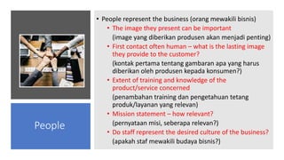 • People represent the business (orang mewakili bisnis)
• The image they present can be important
(image yang diberikan produsen akan menjadi penting)
• First contact often human – what is the lasting image
they provide to the customer?
(kontak pertama tentang gambaran apa yang harus
diberikan oleh produsen kepada konsumen?)
• Extent of training and knowledge of the
product/service concerned
(penambahan training dan pengetahuan tetang
produk/layanan yang relevan)
• Mission statement – how relevant?
(pernyataan misi, seberapa relevan?)
• Do staff represent the desired culture of the business?
(apakah staf mewakili budaya bisnis?)
People
 