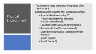 Physical
Environment
The ambience, mood or physical presentation of the
environment
(kondisi suasana: suasana hati, suasana lingkungan)
–Smart/shabby? (cerdas/lusuh?)
–Trendy/retro/modern/old fashioned?
(trendi/moderen/kuno?)
–Light/dark/bright/subdued? (terang/gelap?)
–Romantic/chic/loud? (romantis/kasar?)
–Clean/dirty/unkempt/neat? (bersih/kotor/tidak
terawat?)
–Music? (musik/)
–Smell? (berbau?)
 