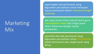 Marketing
Mix
seperangkat alat pemasaran yang
digunakan perusahaan untuk mencapai
tujuan pemasaran dalam memenuhi target
pasarnya.
alat yang sesuai untuk sebuah bisnis guna
mendapatkan reaksi dari target pasar
dalam kaitannya dengan tujuan
pemasaran.
sejumlah alat-alat pemasaran yang
digunakan perusahaan untuk menyakinkan
obyek pemasaran atau target pasar yang
dituju
 