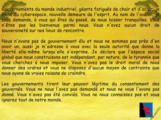Gouvernements du monde industriel, géants fatigués de chair et d'acier, je viens du cyberespace, nouvelle demeure de l'esprit. Au nom de l'avenir, je vous demande, à vous qui êtes du passé, de nous laisser tranquilles. Vous n'êtes pas les bienvenus parmi nous. Vous n'avez aucun droit de souveraineté sur nos lieux de rencontre. Nous n'avons pas de gouvernement élu et nous ne sommes pas près d'en avoir un, aussi je m'adresse à vous avec la seule autorité que donne la liberté elle-même lorsqu'elle s'exprime. Je déclare que l'espace social global que nous construisons est indépendant, par nature, de la tyrannie que vous cherchez à nous imposer. Vous n'avez pas le droit moral de nous donner des ordres et vous ne disposez d'aucun moyen de contrainte que nous ayons de vraies raisons de craindre. Les gouvernements tirent leur pouvoir légitime du consentement des gouvernés. Vous ne nous l'avez pas demandé et nous ne vous l'avons pas donné. Vous n'avez pas été conviés. Vous ne nous connaissez pas et vous ignorez tout de notre monde. 