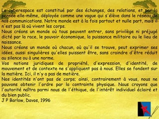 Le cyberespace est constitué par des échanges, des relations, et par la pensée elle-même, déployée comme une vague qui s'élève dans le réseau de nos communications. Notre monde est à la fois partout et nulle part, mais il n'est pas là où vivent les corps. Nous créons un monde où tous peuvent entrer, sans privilège ni préjugé dicté par la race, le pouvoir économique, la puissance militaire ou le lieu de naissance. Nous créons un monde où chacun, où qu'il se trouve, peut exprimer ses idées, aussi singulières qu'elles puissent être, sans craindre d'être réduit au silence ou à une norme. Vos notions juridiques de propriété, d'expression, d'identité, de mouvement et de contexte ne s'appliquent pas à nous. Elles se fondent sur la matière. Ici, il n'y a pas de matière. Nos identités n'ont pas de corps; ainsi, contrairement à vous, nous ne pouvons obtenir l'ordre par la contrainte physique. Nous croyons que l'autorité naîtra parmi nous de l'éthique, de l'intérêt individuel éclairé et du bien public. J P Barlow, Davos, 1996 