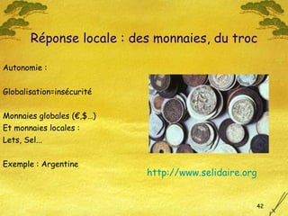 Autonomie : Globalisation=insécurité Monnaies globales (€,$…)  Et monnaies locales : Lets, Sel...  Exemple : Argentine Réponse locale : des monnaies, du troc http://www.selidaire. org 