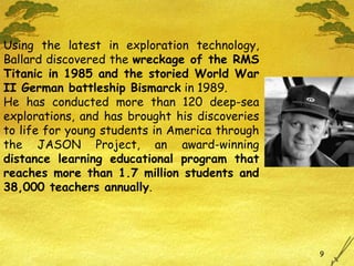 Using the latest in exploration technology, Ballard discovered the  wreckage of the RMS Titanic in 1985 and the storied World War II German battleship Bismarck  in 1989.  He has conducted more than 120 deep-sea explorations, and has brought his discoveries to life for young students in America through the JASON Project, an award-winning  distance learning educational program that reaches more than 1.7 million students and 38,000 teachers annually .  