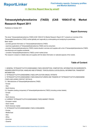 Find Industry reports, Company profiles
ReportLinker                                                                                              and Market Statistics
                                            >> Get this Report Now by email!



Tetraacetylethylenedianine                                                     (TAED)               (CAS      10543-57-4)        Market
Research Report 2011
Published on October 2011

                                                                                                                        Report Summary

The study 'Tetraacetylethylenedianine (TAED) (CAS 10543-57-4) Market Research Report 2011' presents an overview of the
Tetraacetylethylenedianine (TAED) market globally and regionally by contemplating and analyzing its parameters.
Basic report:
- provides general information on Tetraacetylethylenedianine (TAED)
- examines applications of Tetraacetylethylenedianine (TAED) and its consumers
- provides Tetraacetylethylenedianine (TAED) market situation overview and supplies with a list of Tetraacetylethylenedianine (TAED)
manufacturers and suppliers worldwide
- considers Tetraacetylethylenedianine (TAED) current market prices
The research is based on reliable data and supplies with the latest information on selected aspects of the market.




                                                                                                                         Table of Content

1. GENERAL TETRAACETYLETHYLENEDIAMINE (TAED) DESCRIPTION, COMPOSITION, INFORMATION ON INGREDIENTS,
HAZARDS IDENTIFICATION, HANDLING AND STORAGE, TOXICOLOGICAL & ECOLOGICAL INFORMATION, TRANSPORT
INFORMATION
2. TETRAACETYLETHYLENEDIAMINE (TAED) APPLICATION AREAS, PATENTS
3. TETRAACETYLETHYLENEDIAMINE (TAED) MANUFACTURERS AND TRADERS OF TETRAACETYLETHYLENEDIAMINE
(TAED) (INCLUDING CONTACT DETAILS)
3.1. Manufacturers of Tetraacetylethylenedianine (TAED)
- Europe
- Asia
- North America
3.2. Suppliers (trading companies) of Tetraacetylethylenedianine (TAED) (including contact details)
- Europe
- Asia
- North America
4. CURRENT TETRAACETYLETHYLENEDIAMINE (TAED) MARKET PRICES
- European market
- Asian market
- North American market
5. TETRAACETYLETHYLENEDIAMINE (TAED) CONSUMERS
- Europe
- Middle East
- Asia
- Africa
- Americas
- Oceania


Tetraacetylethylenedianine (TAED) (CAS 10543-57-4) Market Research Report 2011 (From Slideshare)                                     Page 1/4
 