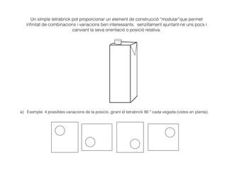 Un simple tetrabrick pot proporcionar un element de construcció “modular”que permet
inﬁnitat de combinacions i variacions ben interessants, senzillament ajuntant-ne uns pocs i
canviant la seva orientació o posició relativa.
a) Exemple: 4 possibles variacions de la posició, girant el tetrabrick 90 º cada vegada (vistes en planta).
 