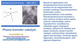 Phase-transfer catalyst
Presentation by
Primary Information Services
www.primaryinfo.com
mailto:primaryinfo@gmail.com
Based on application, the
tetrabutylammonium bromide
market can be segmented into
powder coatings, fluoroelastomers,
herbicides, resins,
pharmaceuticals, and zeolites.
Tetrabutylammonium bromide is
also used as surface-active agent,
solvent, intermediate, active
ingredient for conditioners,
antistatic agent, detergent
sanitizer, softener for textiles and
paper products, phase transfer
catalyst, antimicrobial, disinfection
agent and sanitizer, slimicide agent,
algaecide, emulsifying agent, and
pigment disperser.
 