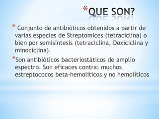 *
* Conjunto de antibióticos obtenidos a partir de
varias especies de Streptomices (tetraciclina) o
bien por semisíntesis (tetraciclina, Doxiciclina y
minociclina).
*Son antibióticos bacteriostáticos de amplio
espectro. Son eficaces contra: muchos
estreptococos beta-hemolíticos y no hemolíticos
 