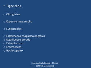 • Tigeciclina
o Glicilglicina
o Espectro muy amplio
o Susceptibles:
o
o
o
o
o

Estafilococo coagulasa negativo
Estafilococo dorado
Estreptococos
Enterococos
Bacilos gram+

Farmacología Básica y Clínica
Bertram G. Katzung

 