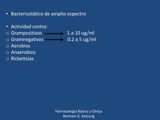 • Bacteriostático de amplio espectro
•
o
o
o
o
o

Actividad contra:
Grampositivos
Gramnegativos
Aerobios
Anaerobios
Rickettsias

1 a 10 ug/ml
0.2 a 5 ug/ml

Farmacología Básica y Clínica
Bertram G. Katzung

 