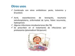 Otros usos:
 Combinada con otros antibióticos: peste, tularemia y
brucelosis
 Acné, exacerbaciones de bronquitis, neumonía
extrahospitalaria, enfermedad de Lyme, fiebre recurrente,
leptospirosis
 Algunas infecciones micobacterianas (No TB)
 Se prescriben en el tratamiento de infecciones por
protozoarios (plasmodium falciparum)
 
