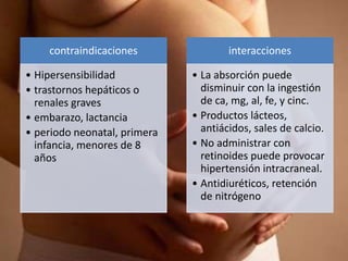 contraindicaciones
• Hipersensibilidad
• trastornos hepáticos o
renales graves
• embarazo, lactancia
• periodo neonatal, primera
infancia, menores de 8
años
interacciones
• La absorción puede
disminuir con la ingestión
de ca, mg, al, fe, y cinc.
• Productos lácteos,
antiácidos, sales de calcio.
• No administrar con
retinoides puede provocar
hipertensión intracraneal.
• Antidiuréticos, retención
de nitrógeno
 