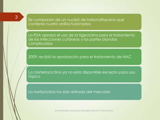 Se componen de un nucleó de hidronaftaceno que
contiene cuatro anillos fusionados
La FDA aprobó el uso de la tigeciclina para el tratamiento
de las infecciones cutáneas y las partes blandas
complicadas
2009: recibió la aprobación para el tratamiento de NAC
La clortetraciclina ya no esta disponible excepto para uso
tópico
La metaciclina ha sido retirada del mercado
Enfermedades infecciosas Mandell Capitulo 27 Tetraciclinas
3
 