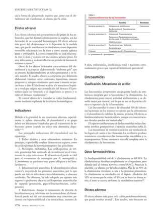 cia la forma de glucurónido inactivo que, junto con el clo-
ranfenicol sin transformar, se elimina por la orina.
Efectos adversos
Los efectos adversos más característicos del grupo de los an-
fenicoles, que han limitado drásticamente su empleo, son los
derivados de su toxicidad hematológica. El efecto adverso
más grave del cloranfenicol es la depresión de la médula
ósea, que puede manifestarse de dos formas: como depresión
reversible relacionada con la dosis y como anemia aplásica
grave e irreversible. La forma irreversible no está relaciona-
da con la dosis y consiste en una anemia aplásica grave. Es
muy infrecuente y se desarrolla tras un período de latencia de
semanas o meses11
.
Otros de los efectos indeseados característicos del clo-
ranfenicol y su grupo es el denominado “síndrome gris”, que
se presenta fundamentalmente en niños prematuros y en re-
cién nacidos. El cuadro clínico se caracteriza por distensión
abdominal, vómitos, color ceniciento, hipotermia, cianosis
progresiva y colapso circulatorio que causa la muerte en po-
cas horas o días. El síndrome se debe a la inmadurez hepáti-
ca y renal que origina una acumulación del fármaco. El pro-
nóstico suele ser favorable si el diagnóstico es precoz y se
retira el fármaco rápidamente12
.
El control clínico de la toxicidad se realiza fundamental-
mente mediante vigilancia de los efectos hematológicos.
Indicaciones
Debido a la gravedad de sus reacciones adversas, especial-
mente la aplasia irreversible, el cloranfenicol y su grupo
deben ser únicamente empleados para el tratamiento de in-
fecciones graves cuando no exista otra alternativa dispo-
nible13,14
.
Las principales indicaciones del cloranfenicol son las
siguientes:
1. Fiebre tifoidea y otras salmonelosis sistémicas. En
principio, es preferible emplear fármacos más seguros, como
las cefalosporinas de tercera generación y las quinolonas.
2. Meningitis bacterianas. Las cefalosporinas de ter-
cera generación han sustituido al cloranfenicol en el trata-
miento de estas infecciones. El cloranfenicol puede ser útil
para el tratamiento de meningitis por N. meningitidis y
S. pneumoniae en pacientes muy graves alérgicos a los beta-
lactámicos.
3. Infecciones por anaerobios. El cloranfenicol es eficaz
contra la mayoría de los gérmenes anaerobios, por lo que
puede ser útil en infecciones intraabdominales, o abscesos
cerebrales. No obstante, ha sido relegado por agentes más
seguros e igualmente eficaces (cefalosporinas anaerobicidas
de segunda generación, piperacilina/tazobactam, carba-
penems).
4. Rickettsiosis. Aunque el tratamiento de elección de
las infecciones por rickettsias son las tetraciclinas, el cloran-
fenicol puede ser útil en circunstancias muy concretas: pa-
cientes con hipersensibilidad a las tetraciclinas, menores de
ENFERMEDADES INFECCIOSAS (X)
3778 Medicine. 2006;9(58):3776-3781
8 años, embarazadas, insuficiencia renal o pacientes extre-
madamente graves que requieran tratamiento parenteral.
Lincosamidas
Clasificación. Mecanismo de acción
Las lincosamidas comprenden una pequeña familia de anti-
bióticos integrada por la lincomicina y la clindamicina. La
clindamicina posee mayor actividad antibacteriana y se ab-
sorbe mejor por vía oral, por lo que su uso en la práctica clí-
nica es superior a la de la lincomicina.
Las lincosamidas se unen a la subunidad 50S del riboso-
ma bacteriano en los mismos receptores que la eritromicina
y el cloranfenicol e inhiben la síntesis proteica. El efecto es
fundamentalmente bacteriostático, aunque en concentracio-
nes elevadas pueden ser bactericidas15
.
El espectro antibacteriano de las lincosamidas incluye bac-
terias aerobias grampositivas y bacterias anaerobias (tabla 2).
Los mecanismos de resistencia ocurren por metilación de
los lugares de unión a los ribosomas. La metilación produce
resistencias cruzadas entre las lincosamidas, macrólidos y es-
treptograminas. Existe resistencia cruzada completa entre la
clindamicina y la lincomicina.
Datos farmacocinéticos
La biodisponibilidad oral de la clindamicina es del 90%. La
clindamicina se distribuye ampliamente en el organismo, pero
difunde mal al sistema nervioso central (SNC). Atraviesa la
placenta y se elimina por la leche materna. Más de un 90% de
la clindamicina circulante se une a las proteínas plasmáticas.
La clindamicina se metaboliza en el hígado. Alrededor del
10% se excreta por la orina y el 4% por las heces en forma ac-
tiva; el resto se excreta en forma de metabolitos inactivos16
.
Efectos adversos
El efecto adverso más grave es la colitis pseudomembranosa,
que puede resultar mortal17
. Este cuadro, más frecuente en
TABLA 2
Espectro antibacteriano de las lincosamidas
Sensibles Resistentes
Bacterias aerobias G+ Estreptococos, estafilococos Enterococos
Bacillus anthracis, Corynebacterium
diphtheriae
Bacterias anaerobias G+ Eubacterium, Propionibacterium
Peptococcus, Peptostreptococcus spp.,
muchas cepas de Clostridium perfringens
Clostridium tetani
Bacterias anaerobias G– Fusobacterium spp., Veillonella
Bacteroides spp.
Protozoos Toxoplasma gondii y Plasmodium spp.
G+: grampositivas; G–: gramnegativas.
05 Actualiz 58 (3776-781) 30/6/06 11:53 Página 3778
 