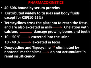 PHARMACOKINETICS
• 40-80% bound by serum proteins
• Distributed widely to tissues and body fluids
except for CSF(10-25%)
• Tetracyclines cross the placenta to reach the fetus
and are also excreted in milk Chelation with
calcium, damage growing bones and teeth
• 10 – 50 % excreted into the urine
10 - 40 % excreted in feces
• Doxycycline and Tigecycline eliminated by
nonrenal mechanisms do not accumulate in
renal insufficiency
 