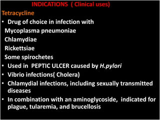 INDICATIONS ( Clinical uses)
Tetracycline
• Drug of choice in infection with
Mycoplasma pneumoniae
Chlamydiae
Rickettsiae
Some spirochetes
• Used in PEPTIC ULCER caused by H.pylori
• Vibrio infections( Cholera)
• Chlamydial infections, including sexually transmitted
diseases
• In combination with an aminoglycoside, indicated for
plague, tularemia, and brucellosis
 