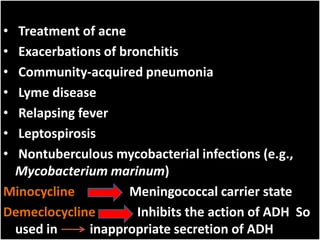 • Treatment of acne
• Exacerbations of bronchitis
• Community-acquired pneumonia
• Lyme disease
• Relapsing fever
• Leptospirosis
• Nontuberculous mycobacterial infections (e.g.,
Mycobacterium marinum)
Minocycline Meningococcal carrier state
Demeclocycline Inhibits the action of ADH So
used in inappropriate secretion of ADH
 