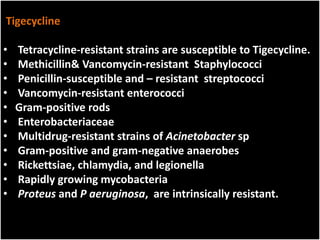 Tigecycline
• Tetracycline-resistant strains are susceptible to Tigecycline.
• Methicillin& Vancomycin-resistant Staphylococci
• Penicillin-susceptible and – resistant streptococci
• Vancomycin-resistant enterococci
• Gram-positive rods
• Enterobacteriaceae
• Multidrug-resistant strains of Acinetobacter sp
• Gram-positive and gram-negative anaerobes
• Rickettsiae, chlamydia, and legionella
• Rapidly growing mycobacteria
• Proteus and P aeruginosa, are intrinsically resistant.
 