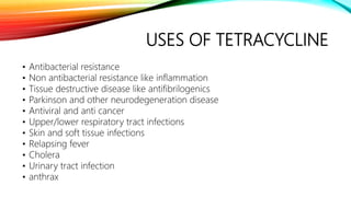 USES OF TETRACYCLINE
• Antibacterial resistance
• Non antibacterial resistance like inflammation
• Tissue destructive disease like antifibrilogenics
• Parkinson and other neurodegeneration disease
• Antiviral and anti cancer
• Upper/lower respiratory tract infections
• Skin and soft tissue infections
• Relapsing fever
• Cholera
• Urinary tract infection
• anthrax
 