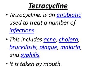 Tetracycline
• Tetracycline, is an antibiotic
used to treat a number of
infections.
• This includes acne, cholera,
brucellosis, plague, malaria,
and syphilis.
• It is taken by mouth.
 
