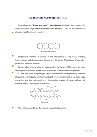 4.1. HISTORYAND INTRODUCTION
Tetracyclines are "broad spectrum" “bacteriostatic antibiotics that consists of 4
fused hydrocarbon rings (octahydronaphthacene nucleus). These are derived from soil
actinomycetes (Streptomyces species).
Antibacterial spectrum of activity of the tetracyclines is very wide, including
Gram- positive and Gram-negative bacteria e.g. Rickettsia, Mycoplasma, Chlamydia ,
spirochaetes and some protozoa.
First member of tetracycline are discovered in the form of Chlortetracycline from
Streptomyces aureofaciens and Oxytetracycline from S. rimosus as natural products.
In 1940s, Benzamin Minge Duggar (Head, Department of Soil Engineering) identified
tetracycline as therapeutic substance produced by soil microorganism. At early stage,
tetracycline was first originated as a fermentation product of golden colored soil
bacterium named Streptomyces aureofaciens.
Pfizer Chemist, modifying the ring and produce Methacycline
Page | 48
 