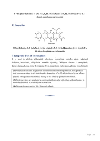 (1)Presence of calcium, magnesium and aluminium containing antacids, milk products
and iron preparations in g.i. tract impairs absorption of orally administered tetracyclines.
(2) The tetracyclines are excreted mainly in the urine by glomerular filtration.
(3)The tetracylines are amphoteric compounds (form salts with either acids or bases). In
neutral solutions it exist mainly as zwitter ions.
(4) Tetracyclines are act on 30s ribosomal subunit.
Page | 56
4, 7-Bis-(dimethylamino)-1, 4,4a, 5, 5a, 6, 11, 12a octahydro-3, 10, 12, 12a tetrahydroxy-1, 11
dioxo-2-naphthacene-carboxamide
E) Doxycycline
4-Dimethylamino-1, 4, 4a, 5, 5a, 6, 11, 12a octahydro 3, 5, 10, 12, 12a pentahydroxy-6-methyl-1,
11, dioxo-2-naphthacene-carboxamide
Therapeutic Uses of Tetracyclines
It is used in cholera, chlamydial infections, gonorrhoea, syphilis, acne, rickettsial
infection, brucellosis, shigellosis, amoebic dysentry, Whippler disease, Leptospirosis,
Lyme disease, Louse-borne & relapsing fever, nocardions, melioidosis, chronic bronchitis etc
********
 
