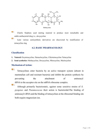 Charlie Stephens used starting material to produce most remarkable and
stable antibacterial drug i.e., doxycycline
Later various semisynthetic derivatives are discovered by modification of
tetracycline ring
4.2. BASIC PHARMACOLOGY
Classification
1. Natural: Oxytetracycline, Demeclocycline, Chlortetracycline Tetracycline
2. Semi synthetics: Methacycline, Doxycycline, Minocycline, Meclocycline
Mechanism of Action:
Tetracyclines enter bacteria by an active transport system (absent in
mammalian cell and resistant bacteria) and inhibit the protein synthesis by
preventing the attachment of aminoacyl
tRNA to the acceptor site on the mRNA-ribosome complex.
Although primarily bacteriostatic, against some sensitive strains of S.
pyogenes and Pneumococcus their action is bactericidal.The binding of
aminoacyl t-RNA and the binding of tetracyclines at the ribosomal binding site
both require magnesium ion.
Page | 49
 