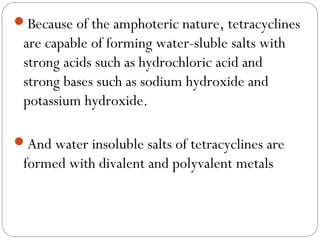 Because of the amphoteric nature, tetracyclines
 are capable of forming water-sluble salts with
 strong acids such as hydrochloric acid and
 strong bases such as sodium hydroxide and
 potassium hydroxide.

And water insoluble salts of tetracyclines are
 formed with divalent and polyvalent metals
 