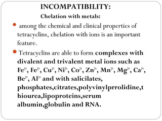 INCOMPATIBILITY:
           Chelation with metals:
 among   the chemical and clinical properties of
 tetracyclins, chelation with ions is an important
 feature.
Tetracyclins are able to form complexes with
 divalent and trivalent metal ions such as
 Fe3+, Fe2+, Cu2+, Ni2+, Co2+, Zn2+, Mn2+, Mg2+, Ca2+,
 Be2+, Al3+ and with salicilates,
 phosphates,citrates,polyvinylprrolidine,t
 hiourea,lipoproteins,serum
 albumin,globulin and RNA.
 