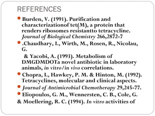 REFERENCES
Burden, V. (1991). Purification and
 characterizationof tet(M), a protein that
 renders ribosomes resistantto tetracycline.
 Journal of Biological Chemistry 266,2872-7 
.Chaudhary, I., Wirth, M., Rosen, R., Nicolau,
 G.
  & Yacobi, A. (1993). Metabolism of
 DMGDMDOTa novel antibiotic in laboratory
 animals, in vitro/in vivo correlations.
Chopra, I., Hawkey, P. M. & Hinton, M. (1992).
 Tetracyclines, molecular and clinical aspects.
Journal of Antimicrobial Chemotherapy 29,245-77.
Eliopoulos, G. M., Wennersten, C. B., Cole, G.
& Moellering, R. C. (1994). In vitro activities of
 