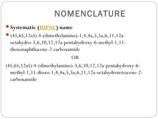 NOMENCLATURE
Systematic (IUPAC) name
(4S,6S,12aS)-4-(dimethylamino)-1,4,4a,5,5a,6,11,12a-
  octahydro-3,6,10,12,12a-pentahydroxy-6-methyl-1,11-
  dioxonaphthacene-2-carboxamide
                             OR
(4S,6S,12aS)-4-(dimethylamino)-3,6,10,12,12a-pentahydroxy-6-
  methyl-1,11-dioxo-1,4,4a,5,5a,6,11,12a-octahydrotetracene-2-
  carboxamide
 
