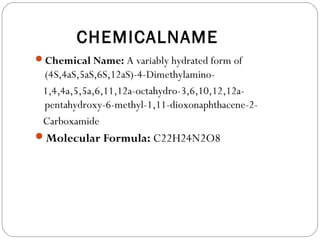 CHEMICALNAME
Chemical Name: A variably hydrated form of
 (4S,4aS,5aS,6S,12aS)-4-Dimethylamino-
 1,4,4a,5,5a,6,11,12a-octahydro-3,6,10,12,12a-
 pentahydroxy-6-methyl-1,11-dioxonaphthacene-2-
 Carboxamide
Molecular Formula: C22H24N2O8
 