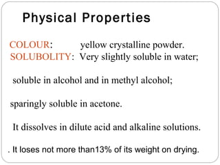 Physical Properties
COLOUR:     yellow crystalline powder.
SOLUBOLITY: Very slightly soluble in water;

 soluble in alcohol and in methyl alcohol;

sparingly soluble in acetone.

 It dissolves in dilute acid and alkaline solutions.

. It loses not more than13% of its weight on drying.
 