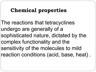 Chemical properties

The reactions that tetracyclines
undergo are generally of a
sophisticated nature, dictated by the
complex functionality and the
sensitivity of the molecules to mild
reaction conditions (acid, base, heat) .
 