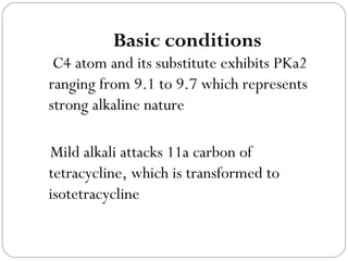 Basic conditions
 C4 atom and its substitute exhibits PKa2
ranging from 9.1 to 9.7 which represents
strong alkaline nature

Mild alkali attacks 11a carbon of
tetracycline, which is transformed to
isotetracycline
 