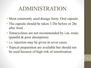 ADMINISTRATION
• Most commonly used dosage form- Oral capsule.
• The capsule should be taken 1/2hr before or 2hr
after food .
• Tetracyclines are not recommended by i.m. route.
(painful & poor absorption).
• i.v. injection may be given in sever cases.
• Topical preparation are available but should not
be used because of high risk of sensitization.
10
 